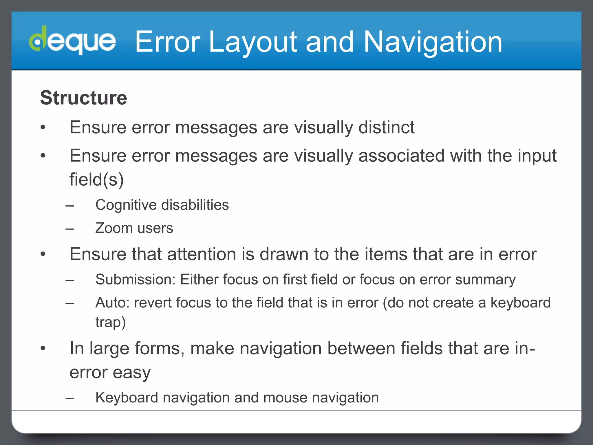Error Layout and Navigation
Structure
•

Ensure error messages are visually distinct

•

Ensure error messages are visually associated with the input
field(s)
–
–

•

Cognitive disabilities
Zoom users

Ensure that attention is drawn to the items that are in error
–

–

•

Submission: Either focus on first field or focus on error summary

Auto: revert focus to the field that is in error (do not create a keyboard
trap)

In large forms, make navigation between fields that are inerror easy
–

Keyboard navigation and mouse navigation

 