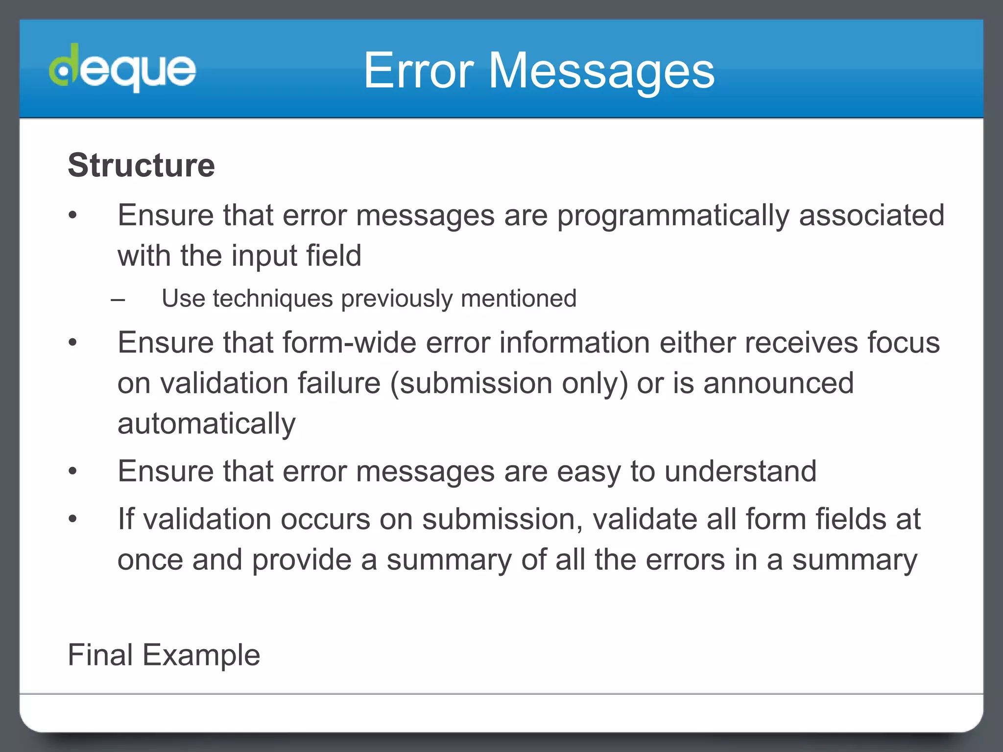 Error Messages
Structure
•

Ensure that error messages are programmatically associated
with the input field
–

Use techniques previously mentioned

•

Ensure that form-wide error information either receives focus
on validation failure (submission only) or is announced
automatically

•

Ensure that error messages are easy to understand

•

If validation occurs on submission, validate all form fields at
once and provide a summary of all the errors in a summary

Final Example

 