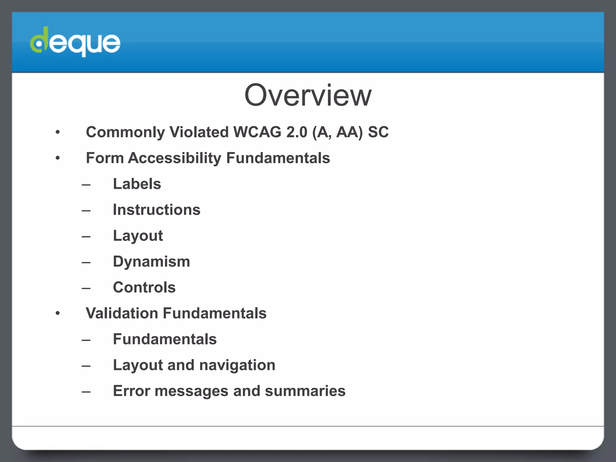 Overview
•

Commonly Violated WCAG 2.0 (A, AA) SC

•

Form Accessibility Fundamentals
–
–

Instructions

–

Layout

–

Dynamism

–
•

Labels

Controls

Validation Fundamentals
–

Fundamentals

–

Layout and navigation

–

Error messages and summaries

 