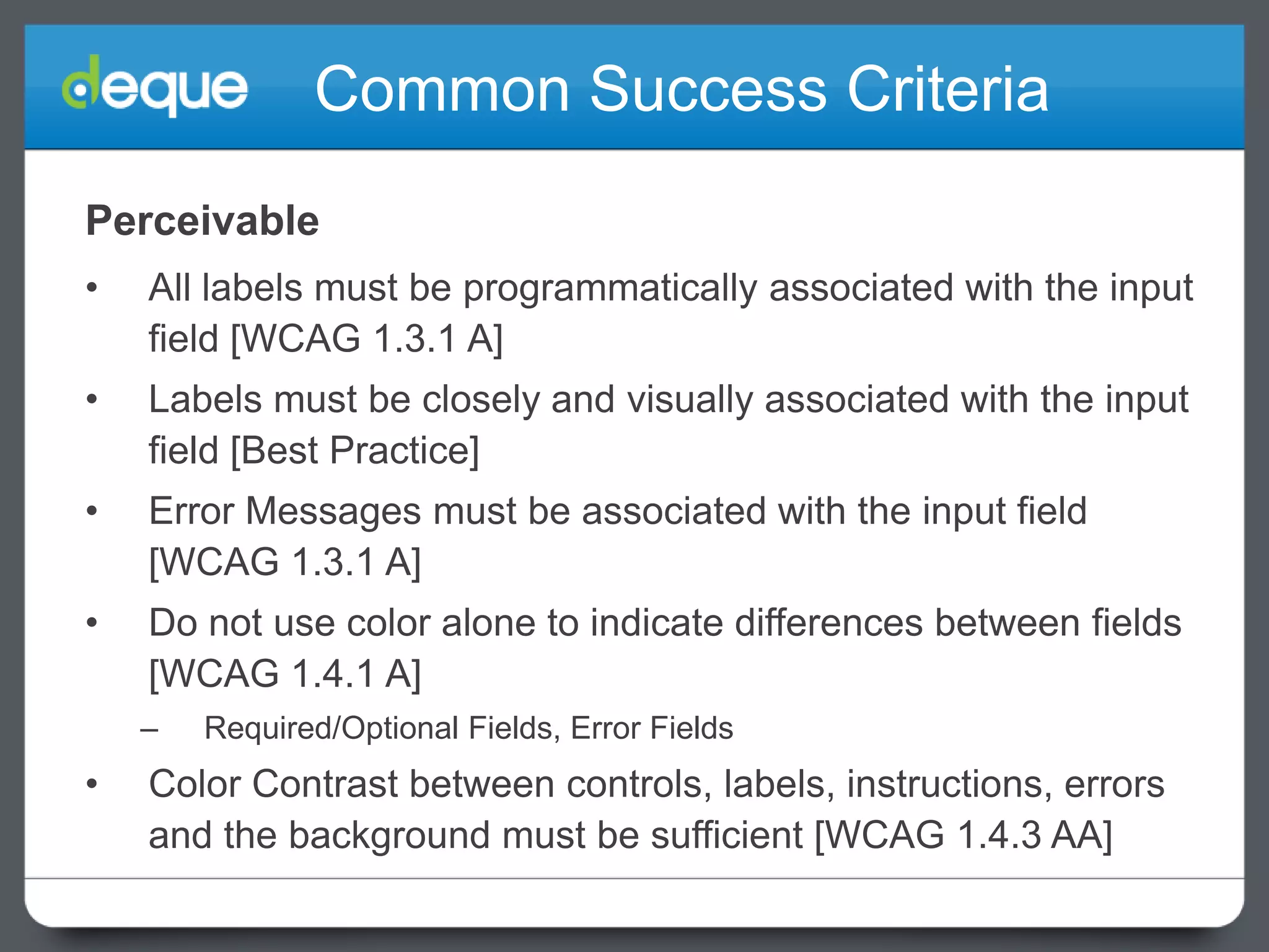 Common Success Criteria
Perceivable
•

All labels must be programmatically associated with the input
field [WCAG 1.3.1 A]

•

Labels must be closely and visually associated with the input
field [Best Practice]

•

Error Messages must be associated with the input field
[WCAG 1.3.1 A]

•

Do not use color alone to indicate differences between fields
[WCAG 1.4.1 A]
–

•

Required/Optional Fields, Error Fields

Color Contrast between controls, labels, instructions, errors
and the background must be sufficient [WCAG 1.4.3 AA]

 