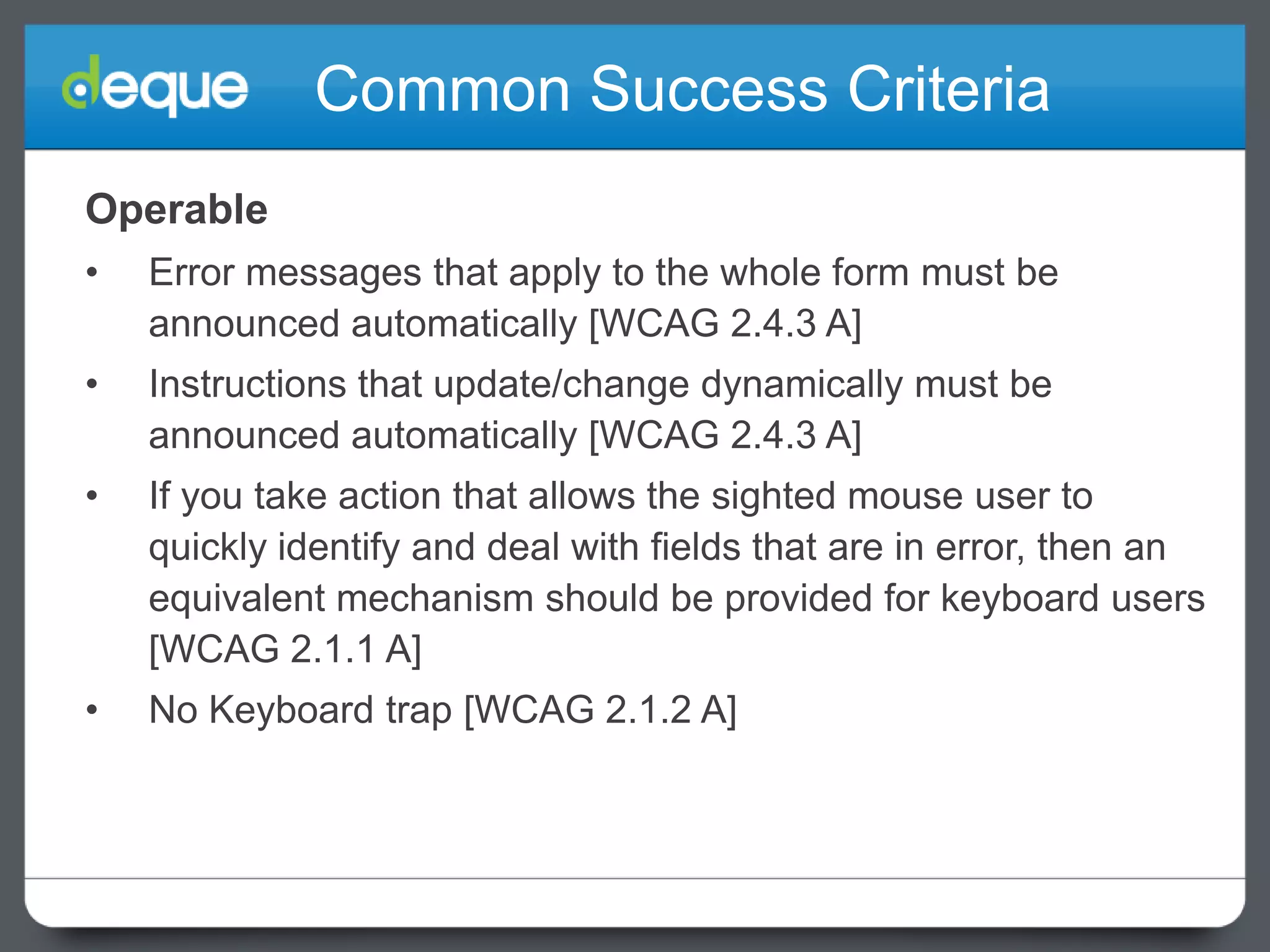 Common Success Criteria
Operable
•

Error messages that apply to the whole form must be
announced automatically [WCAG 2.4.3 A]

•

Instructions that update/change dynamically must be
announced automatically [WCAG 2.4.3 A]

•

If you take action that allows the sighted mouse user to
quickly identify and deal with fields that are in error, then an
equivalent mechanism should be provided for keyboard users
[WCAG 2.1.1 A]

•

No Keyboard trap [WCAG 2.1.2 A]

 