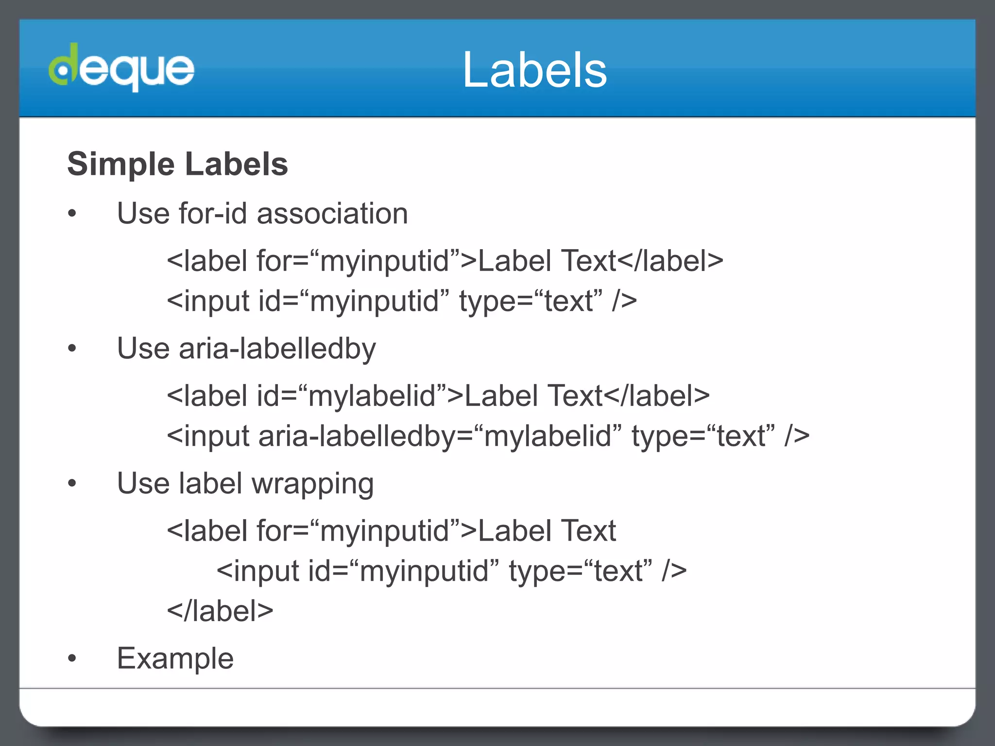 Labels
Simple Labels
•

Use for-id association
<label for=“myinputid”>Label Text</label>
<input id=“myinputid” type=“text” />

•

Use aria-labelledby
<label id=“mylabelid”>Label Text</label>
<input aria-labelledby=“mylabelid” type=“text” />

•

Use label wrapping
<label for=“myinputid”>Label Text
<input id=“myinputid” type=“text” />
</label>

•

Example

 