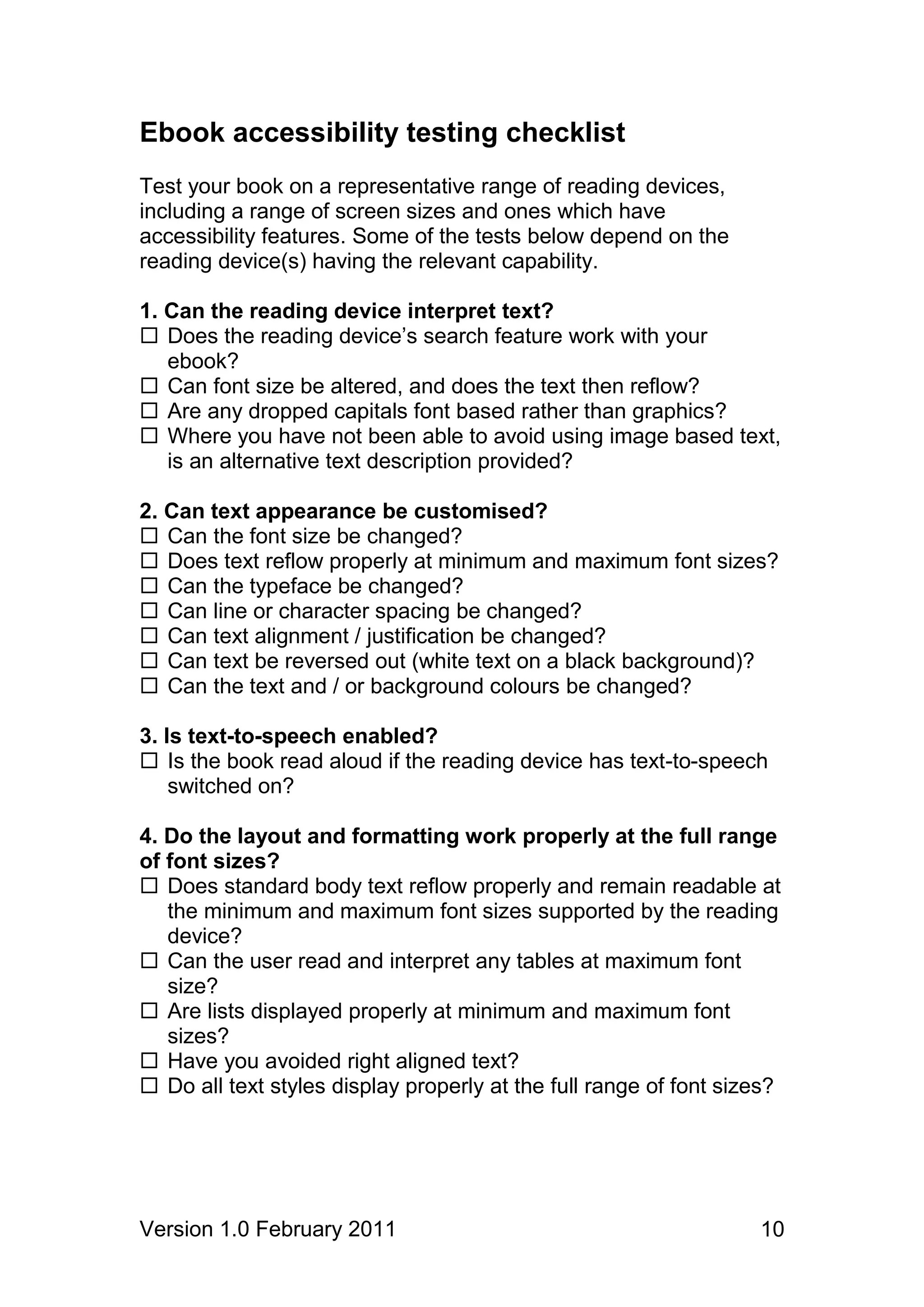 Ebook accessibility testing checklist
Test your book on a representative range of reading devices,
including a range of screen sizes and ones which have
accessibility features. Some of the tests below depend on the
reading device(s) having the relevant capability.

1. Can the reading device interpret text?
 Does the reading device’s search feature work with your
   ebook?
 Can font size be altered, and does the text then reflow?
 Are any dropped capitals font based rather than graphics?
 Where you have not been able to avoid using image based text,
   is an alternative text description provided?

2. Can text appearance be customised?
 Can the font size be changed?
 Does text reflow properly at minimum and maximum font sizes?
 Can the typeface be changed?
 Can line or character spacing be changed?
 Can text alignment / justification be changed?
 Can text be reversed out (white text on a black background)?
 Can the text and / or background colours be changed?

3. Is text-to-speech enabled?
 Is the book read aloud if the reading device has text-to-speech
    switched on?

4. Do the layout and formatting work properly at the full range
of font sizes?
 Does standard body text reflow properly and remain readable at
   the minimum and maximum font sizes supported by the reading
   device?
 Can the user read and interpret any tables at maximum font
   size?
 Are lists displayed properly at minimum and maximum font
   sizes?
 Have you avoided right aligned text?
 Do all text styles display properly at the full range of font sizes?




Version 1.0 February 2011                                          10
 