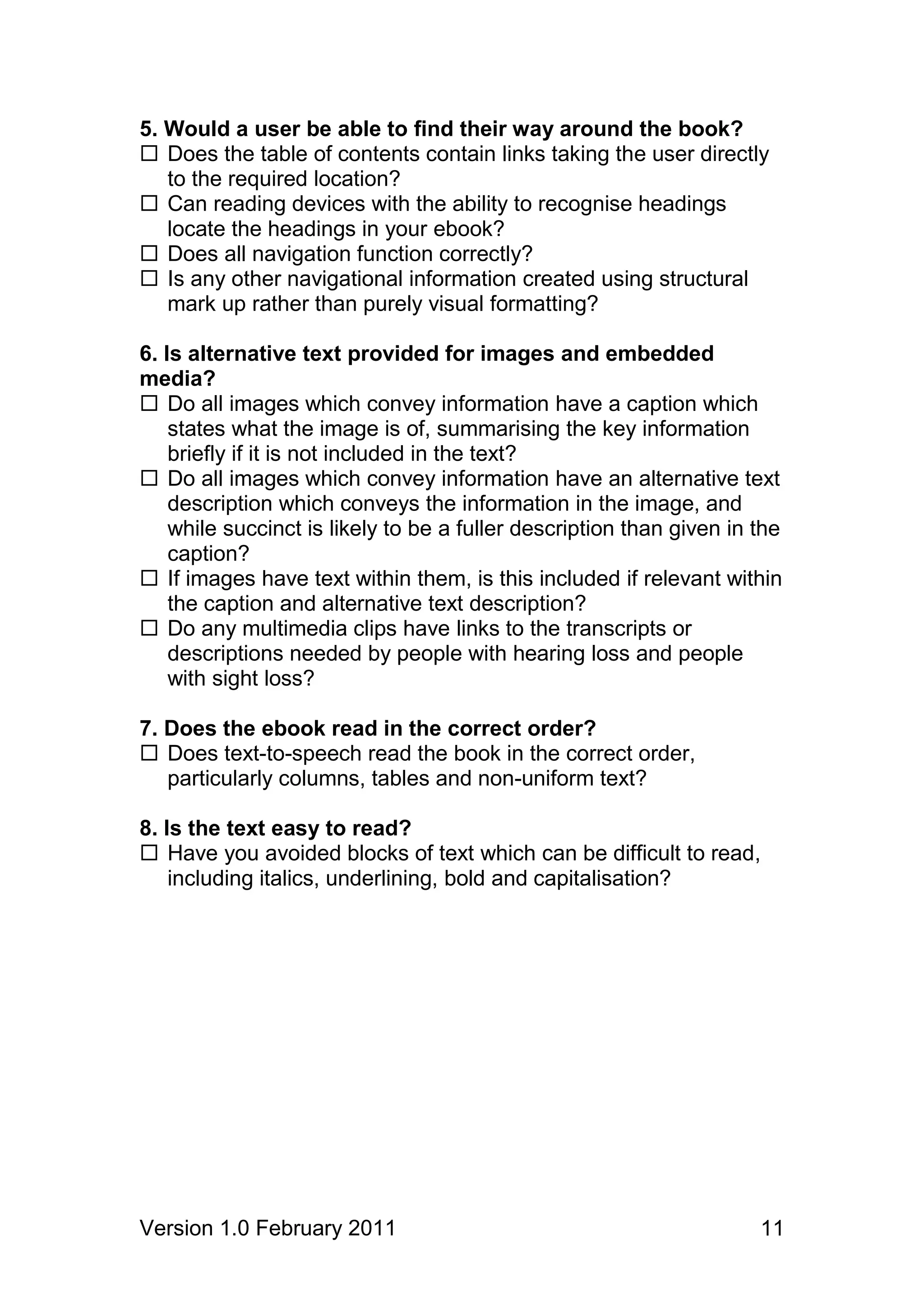 5. Would a user be able to find their way around the book?
 Does the table of contents contain links taking the user directly
   to the required location?
 Can reading devices with the ability to recognise headings
   locate the headings in your ebook?
 Does all navigation function correctly?
 Is any other navigational information created using structural
   mark up rather than purely visual formatting?

6. Is alternative text provided for images and embedded
media?
 Do all images which convey information have a caption which
    states what the image is of, summarising the key information
    briefly if it is not included in the text?
 Do all images which convey information have an alternative text
    description which conveys the information in the image, and
    while succinct is likely to be a fuller description than given in the
    caption?
 If images have text within them, is this included if relevant within
    the caption and alternative text description?
 Do any multimedia clips have links to the transcripts or
    descriptions needed by people with hearing loss and people
    with sight loss?

7. Does the ebook read in the correct order?
 Does text-to-speech read the book in the correct order,
   particularly columns, tables and non-uniform text?

8. Is the text easy to read?
 Have you avoided blocks of text which can be difficult to read,
    including italics, underlining, bold and capitalisation?




Version 1.0 February 2011                                             11
 
