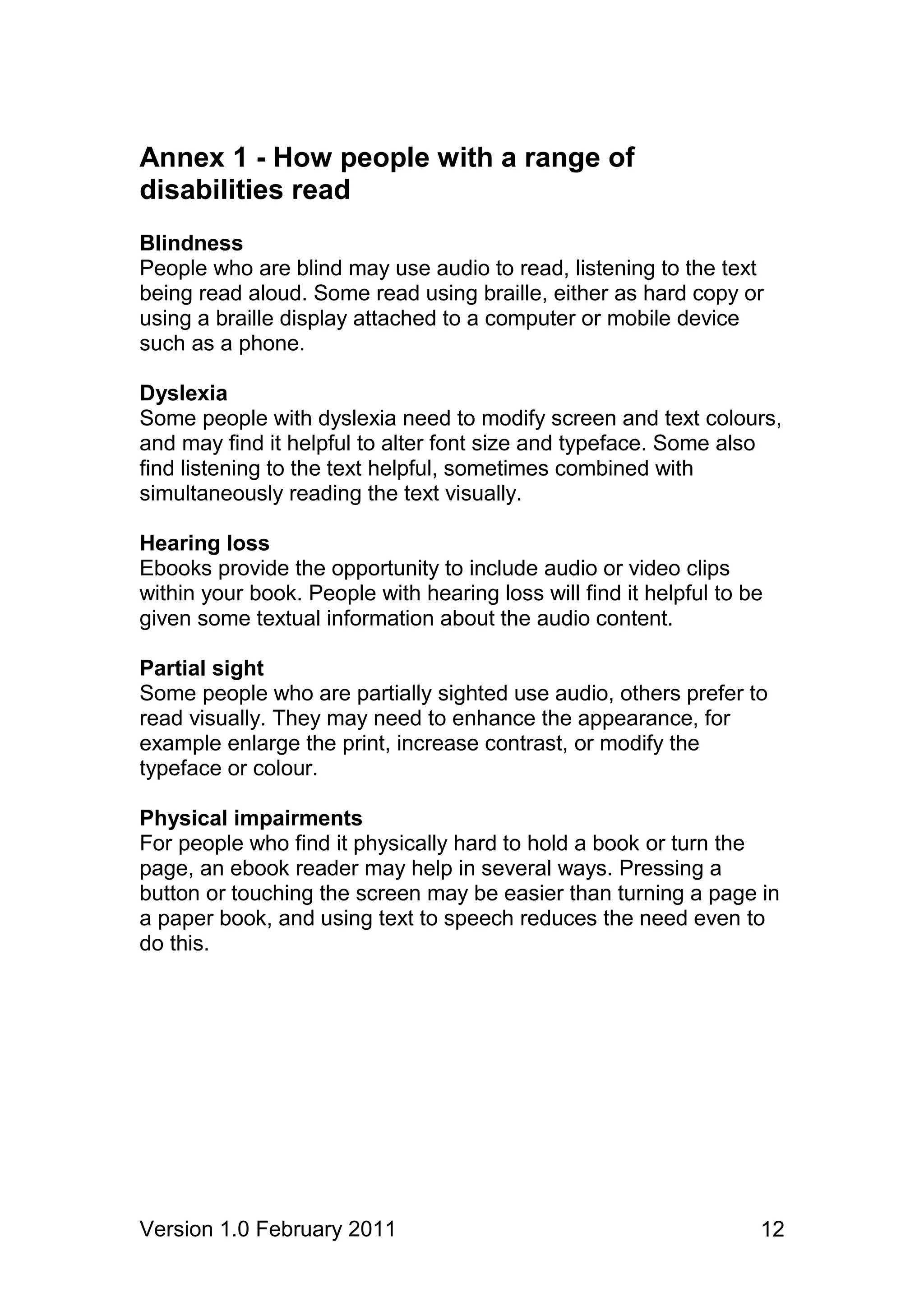 Annex 1 - How people with a range of
disabilities read
Blindness
People who are blind may use audio to read, listening to the text
being read aloud. Some read using braille, either as hard copy or
using a braille display attached to a computer or mobile device
such as a phone.

Dyslexia
Some people with dyslexia need to modify screen and text colours,
and may find it helpful to alter font size and typeface. Some also
find listening to the text helpful, sometimes combined with
simultaneously reading the text visually.

Hearing loss
Ebooks provide the opportunity to include audio or video clips
within your book. People with hearing loss will find it helpful to be
given some textual information about the audio content.

Partial sight
Some people who are partially sighted use audio, others prefer to
read visually. They may need to enhance the appearance, for
example enlarge the print, increase contrast, or modify the
typeface or colour.

Physical impairments
For people who find it physically hard to hold a book or turn the
page, an ebook reader may help in several ways. Pressing a
button or touching the screen may be easier than turning a page in
a paper book, and using text to speech reduces the need even to
do this.




Version 1.0 February 2011                                           12
 