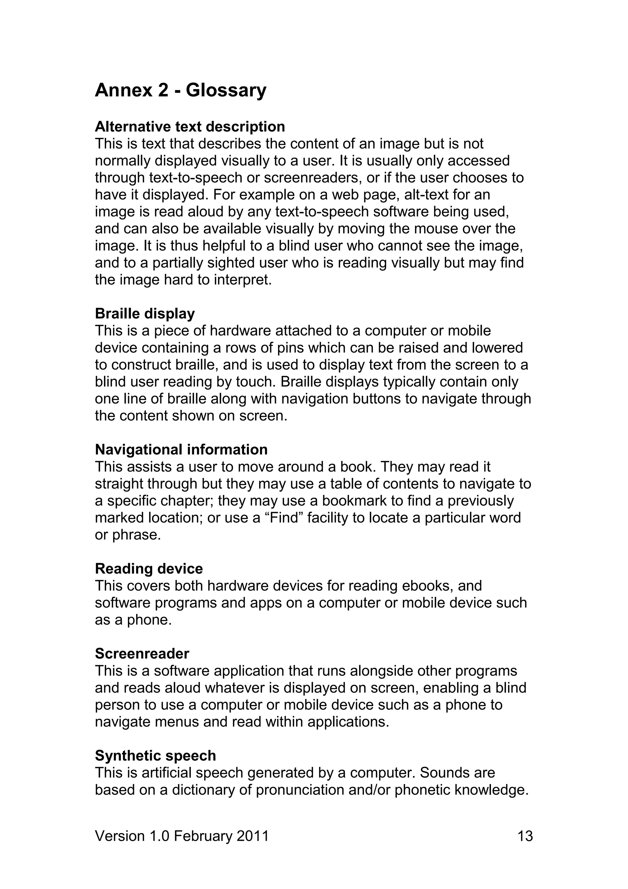 Annex 2 - Glossary
Alternative text description
This is text that describes the content of an image but is not
normally displayed visually to a user. It is usually only accessed
through text-to-speech or screenreaders, or if the user chooses to
have it displayed. For example on a web page, alt-text for an
image is read aloud by any text-to-speech software being used,
and can also be available visually by moving the mouse over the
image. It is thus helpful to a blind user who cannot see the image,
and to a partially sighted user who is reading visually but may find
the image hard to interpret.

Braille display
This is a piece of hardware attached to a computer or mobile
device containing a rows of pins which can be raised and lowered
to construct braille, and is used to display text from the screen to a
blind user reading by touch. Braille displays typically contain only
one line of braille along with navigation buttons to navigate through
the content shown on screen.

Navigational information
This assists a user to move around a book. They may read it
straight through but they may use a table of contents to navigate to
a specific chapter; they may use a bookmark to find a previously
marked location; or use a “Find” facility to locate a particular word
or phrase.

Reading device
This covers both hardware devices for reading ebooks, and
software programs and apps on a computer or mobile device such
as a phone.

Screenreader
This is a software application that runs alongside other programs
and reads aloud whatever is displayed on screen, enabling a blind
person to use a computer or mobile device such as a phone to
navigate menus and read within applications.

Synthetic speech
This is artificial speech generated by a computer. Sounds are
based on a dictionary of pronunciation and/or phonetic knowledge.


Version 1.0 February 2011                                          13
 