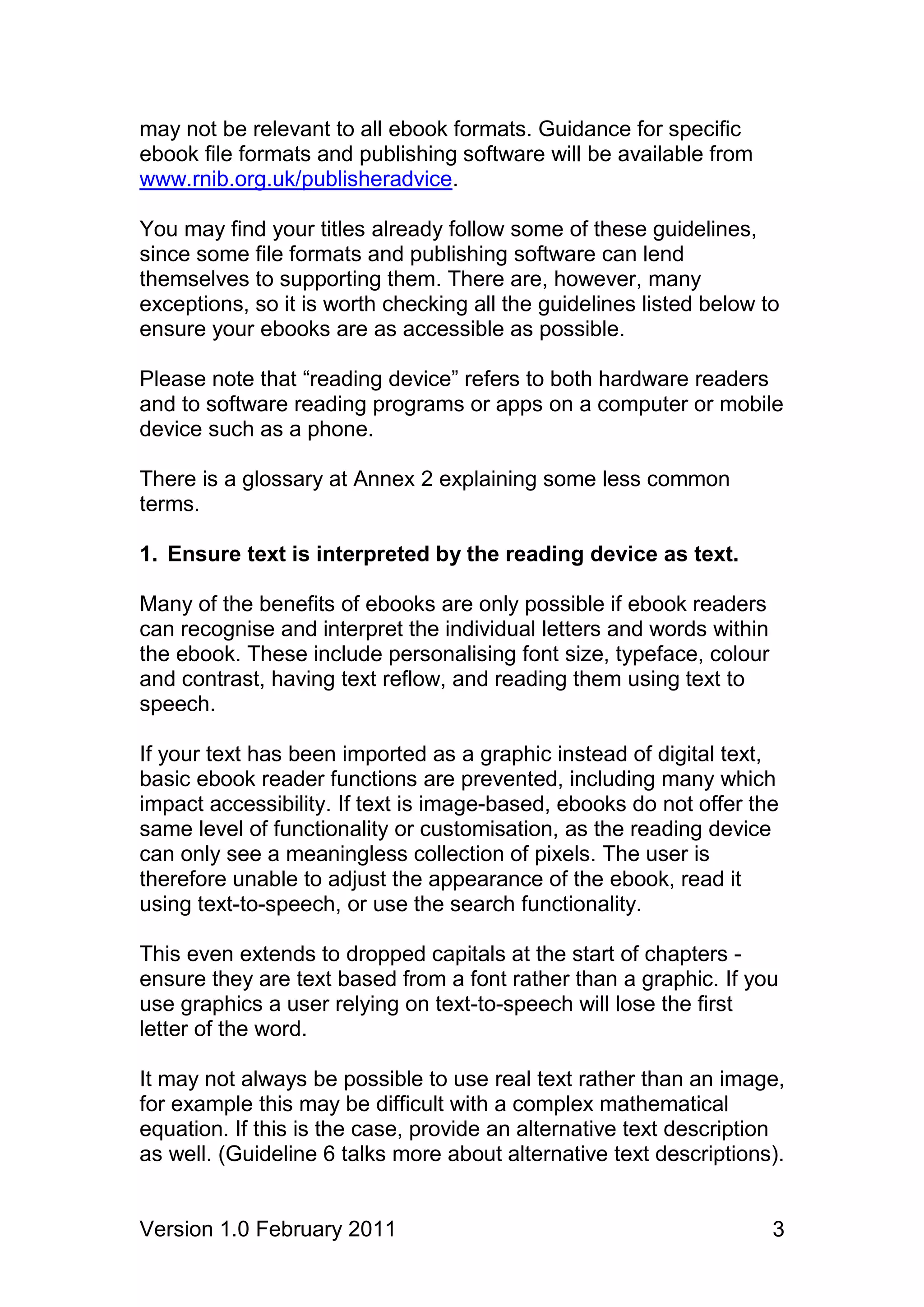 may not be relevant to all ebook formats. Guidance for specific
ebook file formats and publishing software will be available from
www.rnib.org.uk/publisheradvice.

You may find your titles already follow some of these guidelines,
since some file formats and publishing software can lend
themselves to supporting them. There are, however, many
exceptions, so it is worth checking all the guidelines listed below to
ensure your ebooks are as accessible as possible.

Please note that “reading device” refers to both hardware readers
and to software reading programs or apps on a computer or mobile
device such as a phone.

There is a glossary at Annex 2 explaining some less common
terms.

1. Ensure text is interpreted by the reading device as text.

Many of the benefits of ebooks are only possible if ebook readers
can recognise and interpret the individual letters and words within
the ebook. These include personalising font size, typeface, colour
and contrast, having text reflow, and reading them using text to
speech.

If your text has been imported as a graphic instead of digital text,
basic ebook reader functions are prevented, including many which
impact accessibility. If text is image-based, ebooks do not offer the
same level of functionality or customisation, as the reading device
can only see a meaningless collection of pixels. The user is
therefore unable to adjust the appearance of the ebook, read it
using text-to-speech, or use the search functionality.

This even extends to dropped capitals at the start of chapters -
ensure they are text based from a font rather than a graphic. If you
use graphics a user relying on text-to-speech will lose the first
letter of the word.

It may not always be possible to use real text rather than an image,
for example this may be difficult with a complex mathematical
equation. If this is the case, provide an alternative text description
as well. (Guideline 6 talks more about alternative text descriptions).


Version 1.0 February 2011                                             3
 