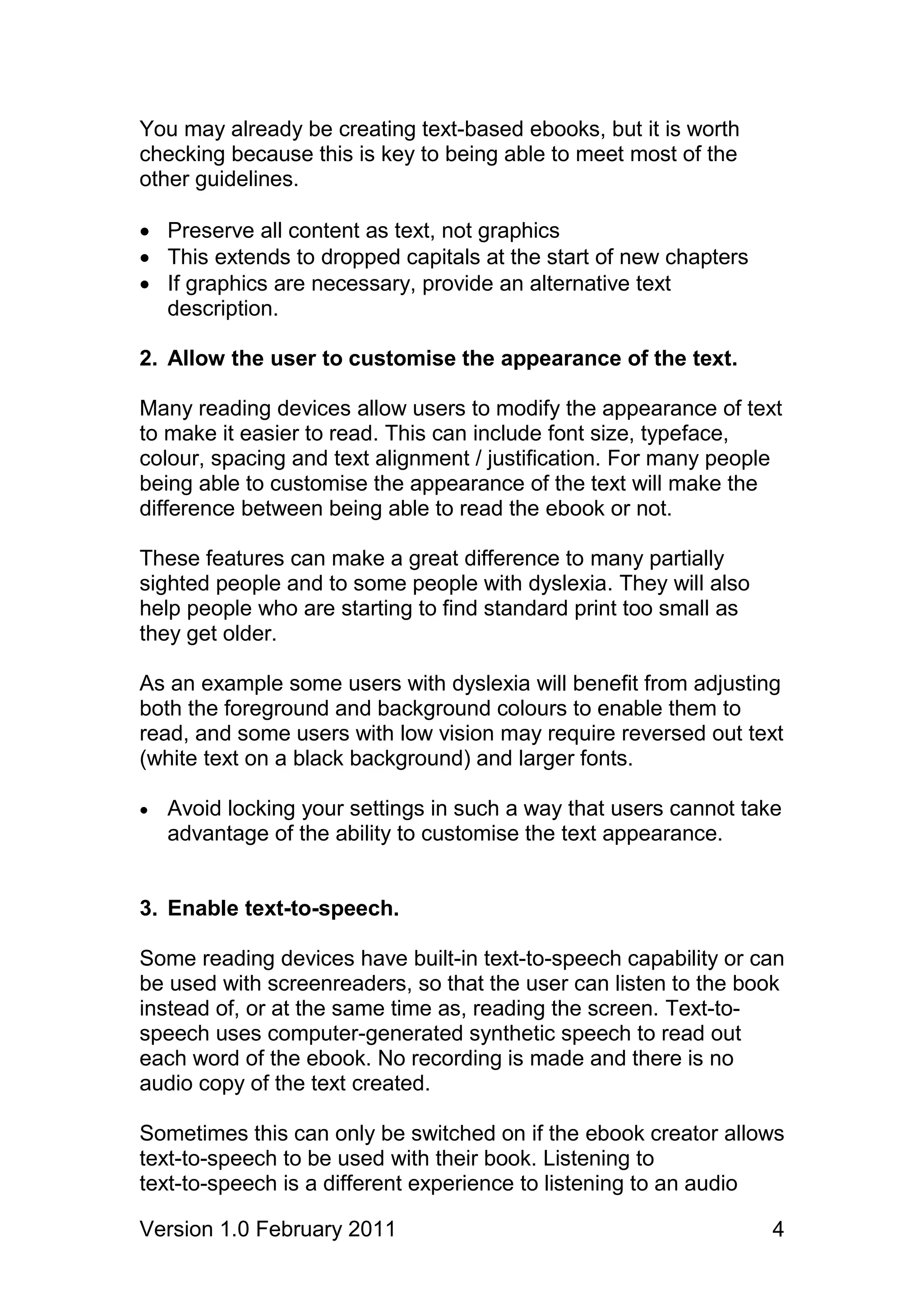 You may already be creating text-based ebooks, but it is worth
checking because this is key to being able to meet most of the
other guidelines.

 Preserve all content as text, not graphics
 This extends to dropped capitals at the start of new chapters
 If graphics are necessary, provide an alternative text
  description.

2. Allow the user to customise the appearance of the text.

Many reading devices allow users to modify the appearance of text
to make it easier to read. This can include font size, typeface,
colour, spacing and text alignment / justification. For many people
being able to customise the appearance of the text will make the
difference between being able to read the ebook or not.

These features can make a great difference to many partially
sighted people and to some people with dyslexia. They will also
help people who are starting to find standard print too small as
they get older.

As an example some users with dyslexia will benefit from adjusting
both the foreground and background colours to enable them to
read, and some users with low vision may require reversed out text
(white text on a black background) and larger fonts.

   Avoid locking your settings in such a way that users cannot take
    advantage of the ability to customise the text appearance.


3. Enable text-to-speech.

Some reading devices have built-in text-to-speech capability or can
be used with screenreaders, so that the user can listen to the book
instead of, or at the same time as, reading the screen. Text-to-
speech uses computer-generated synthetic speech to read out
each word of the ebook. No recording is made and there is no
audio copy of the text created.

Sometimes this can only be switched on if the ebook creator allows
text-to-speech to be used with their book. Listening to
text-to-speech is a different experience to listening to an audio

Version 1.0 February 2011                                          4
 