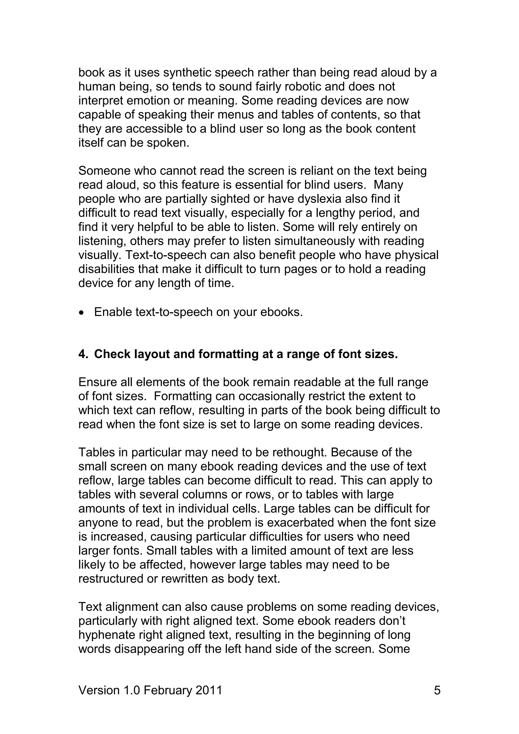 book as it uses synthetic speech rather than being read aloud by a
human being, so tends to sound fairly robotic and does not
interpret emotion or meaning. Some reading devices are now
capable of speaking their menus and tables of contents, so that
they are accessible to a blind user so long as the book content
itself can be spoken.

Someone who cannot read the screen is reliant on the text being
read aloud, so this feature is essential for blind users. Many
people who are partially sighted or have dyslexia also find it
difficult to read text visually, especially for a lengthy period, and
find it very helpful to be able to listen. Some will rely entirely on
listening, others may prefer to listen simultaneously with reading
visually. Text-to-speech can also benefit people who have physical
disabilities that make it difficult to turn pages or to hold a reading
device for any length of time.

 Enable text-to-speech on your ebooks.


4. Check layout and formatting at a range of font sizes.

Ensure all elements of the book remain readable at the full range
of font sizes. Formatting can occasionally restrict the extent to
which text can reflow, resulting in parts of the book being difficult to
read when the font size is set to large on some reading devices.

Tables in particular may need to be rethought. Because of the
small screen on many ebook reading devices and the use of text
reflow, large tables can become difficult to read. This can apply to
tables with several columns or rows, or to tables with large
amounts of text in individual cells. Large tables can be difficult for
anyone to read, but the problem is exacerbated when the font size
is increased, causing particular difficulties for users who need
larger fonts. Small tables with a limited amount of text are less
likely to be affected, however large tables may need to be
restructured or rewritten as body text.

Text alignment can also cause problems on some reading devices,
particularly with right aligned text. Some ebook readers don’t
hyphenate right aligned text, resulting in the beginning of long
words disappearing off the left hand side of the screen. Some


Version 1.0 February 2011                                             5
 