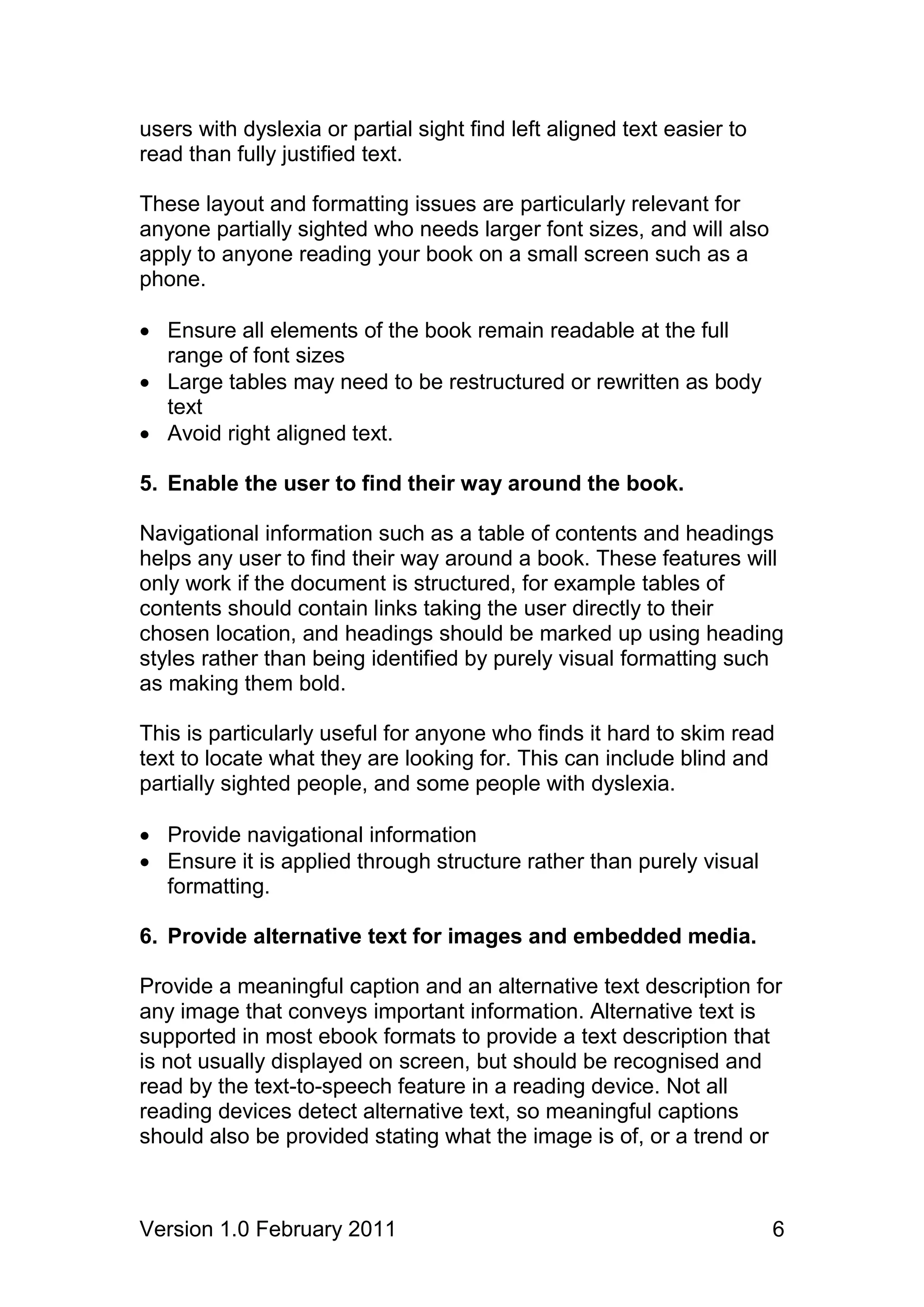 users with dyslexia or partial sight find left aligned text easier to
read than fully justified text.

These layout and formatting issues are particularly relevant for
anyone partially sighted who needs larger font sizes, and will also
apply to anyone reading your book on a small screen such as a
phone.

 Ensure all elements of the book remain readable at the full
  range of font sizes
 Large tables may need to be restructured or rewritten as body
  text
 Avoid right aligned text.

5. Enable the user to find their way around the book.

Navigational information such as a table of contents and headings
helps any user to find their way around a book. These features will
only work if the document is structured, for example tables of
contents should contain links taking the user directly to their
chosen location, and headings should be marked up using heading
styles rather than being identified by purely visual formatting such
as making them bold.

This is particularly useful for anyone who finds it hard to skim read
text to locate what they are looking for. This can include blind and
partially sighted people, and some people with dyslexia.

 Provide navigational information
 Ensure it is applied through structure rather than purely visual
  formatting.

6. Provide alternative text for images and embedded media.

Provide a meaningful caption and an alternative text description for
any image that conveys important information. Alternative text is
supported in most ebook formats to provide a text description that
is not usually displayed on screen, but should be recognised and
read by the text-to-speech feature in a reading device. Not all
reading devices detect alternative text, so meaningful captions
should also be provided stating what the image is of, or a trend or



Version 1.0 February 2011                                               6
 