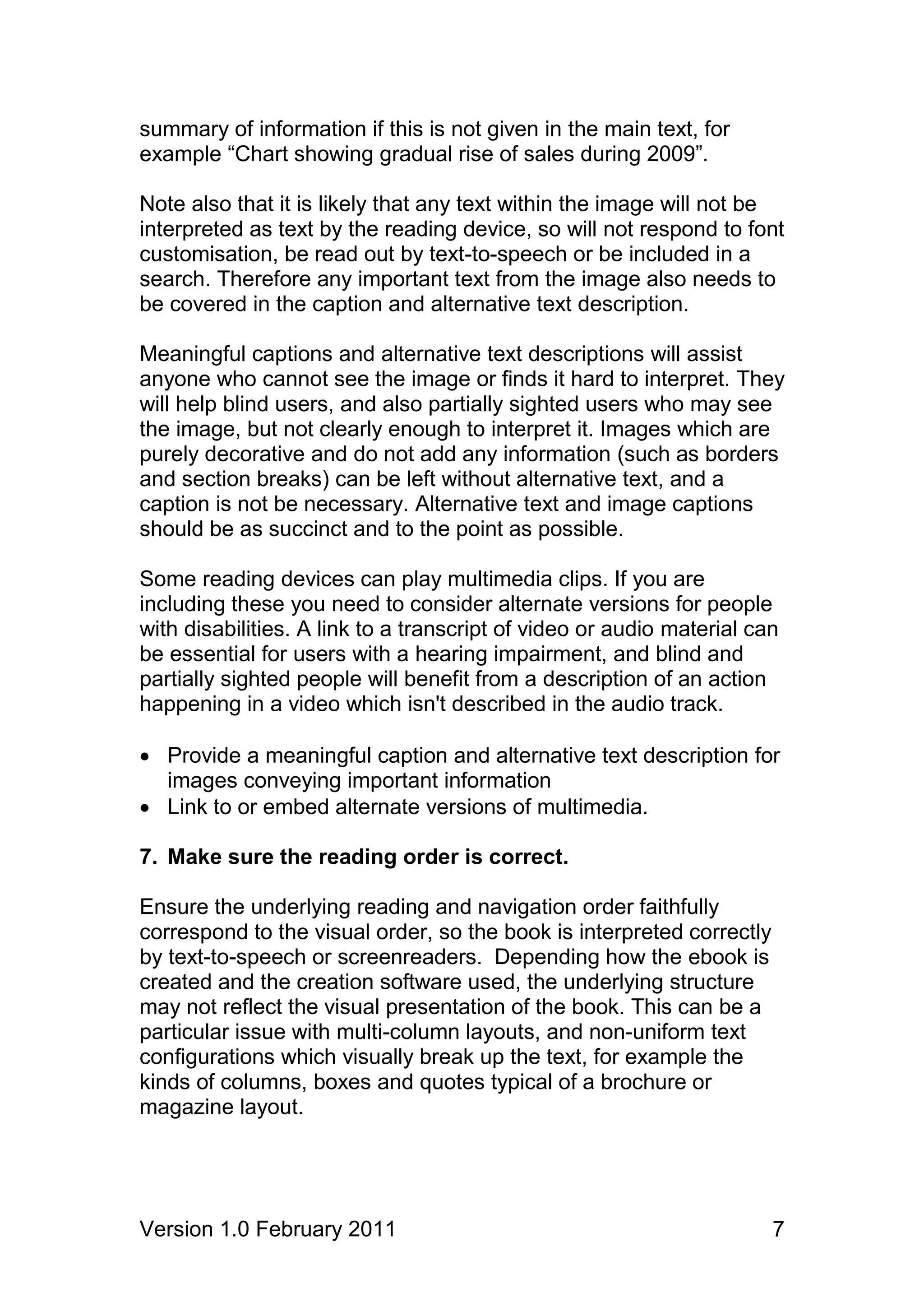 summary of information if this is not given in the main text, for
example “Chart showing gradual rise of sales during 2009”.

Note also that it is likely that any text within the image will not be
interpreted as text by the reading device, so will not respond to font
customisation, be read out by text-to-speech or be included in a
search. Therefore any important text from the image also needs to
be covered in the caption and alternative text description.

Meaningful captions and alternative text descriptions will assist
anyone who cannot see the image or finds it hard to interpret. They
will help blind users, and also partially sighted users who may see
the image, but not clearly enough to interpret it. Images which are
purely decorative and do not add any information (such as borders
and section breaks) can be left without alternative text, and a
caption is not be necessary. Alternative text and image captions
should be as succinct and to the point as possible.

Some reading devices can play multimedia clips. If you are
including these you need to consider alternate versions for people
with disabilities. A link to a transcript of video or audio material can
be essential for users with a hearing impairment, and blind and
partially sighted people will benefit from a description of an action
happening in a video which isn't described in the audio track.

 Provide a meaningful caption and alternative text description for
  images conveying important information
 Link to or embed alternate versions of multimedia.

7. Make sure the reading order is correct.

Ensure the underlying reading and navigation order faithfully
correspond to the visual order, so the book is interpreted correctly
by text-to-speech or screenreaders. Depending how the ebook is
created and the creation software used, the underlying structure
may not reflect the visual presentation of the book. This can be a
particular issue with multi-column layouts, and non-uniform text
configurations which visually break up the text, for example the
kinds of columns, boxes and quotes typical of a brochure or
magazine layout.




Version 1.0 February 2011                                              7
 