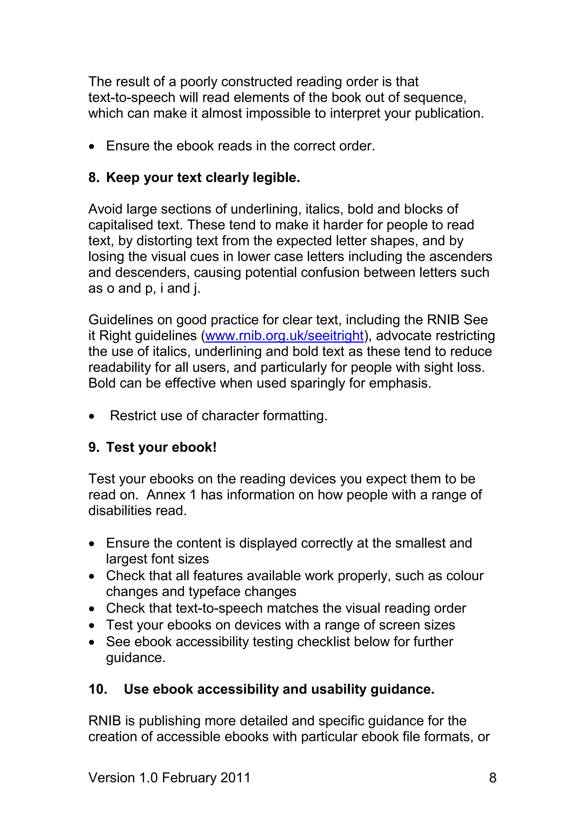 The result of a poorly constructed reading order is that
text-to-speech will read elements of the book out of sequence,
which can make it almost impossible to interpret your publication.

 Ensure the ebook reads in the correct order.

8. Keep your text clearly legible.

Avoid large sections of underlining, italics, bold and blocks of
capitalised text. These tend to make it harder for people to read
text, by distorting text from the expected letter shapes, and by
losing the visual cues in lower case letters including the ascenders
and descenders, causing potential confusion between letters such
as o and p, i and j.

Guidelines on good practice for clear text, including the RNIB See
it Right guidelines (www.rnib.org.uk/seeitright), advocate restricting
the use of italics, underlining and bold text as these tend to reduce
readability for all users, and particularly for people with sight loss.
Bold can be effective when used sparingly for emphasis.

     Restrict use of character formatting.

9. Test your ebook!

Test your ebooks on the reading devices you expect them to be
read on. Annex 1 has information on how people with a range of
disabilities read.

 Ensure the content is displayed correctly at the smallest and
  largest font sizes
 Check that all features available work properly, such as colour
  changes and typeface changes
 Check that text-to-speech matches the visual reading order
 Test your ebooks on devices with a range of screen sizes
 See ebook accessibility testing checklist below for further
  guidance.

10.     Use ebook accessibility and usability guidance.

RNIB is publishing more detailed and specific guidance for the
creation of accessible ebooks with particular ebook file formats, or

Version 1.0 February 2011                                            8
 