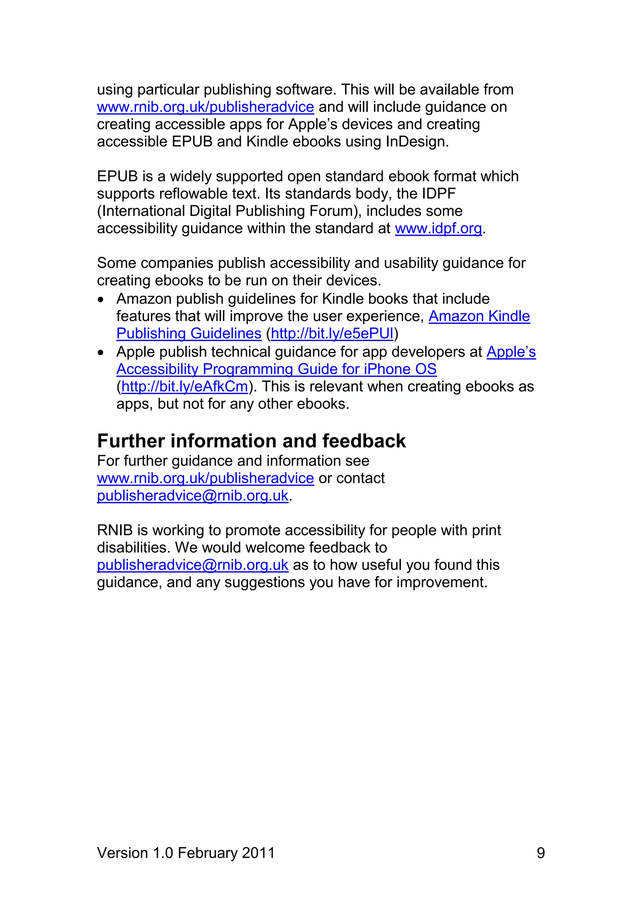 using particular publishing software. This will be available from
www.rnib.org.uk/publisheradvice and will include guidance on
creating accessible apps for Apple’s devices and creating
accessible EPUB and Kindle ebooks using InDesign.

EPUB is a widely supported open standard ebook format which
supports reflowable text. Its standards body, the IDPF
(International Digital Publishing Forum), includes some
accessibility guidance within the standard at www.idpf.org.

Some companies publish accessibility and usability guidance for
creating ebooks to be run on their devices.
 Amazon publish guidelines for Kindle books that include
   features that will improve the user experience, Amazon Kindle
   Publishing Guidelines (http://bit.ly/e5ePUl)
 Apple publish technical guidance for app developers at Apple’s
   Accessibility Programming Guide for iPhone OS
   (http://bit.ly/eAfkCm). This is relevant when creating ebooks as
   apps, but not for any other ebooks.

Further information and feedback
For further guidance and information see
www.rnib.org.uk/publisheradvice or contact
publisheradvice@rnib.org.uk.

RNIB is working to promote accessibility for people with print
disabilities. We would welcome feedback to
publisheradvice@rnib.org.uk as to how useful you found this
guidance, and any suggestions you have for improvement.




Version 1.0 February 2011                                             9
 
