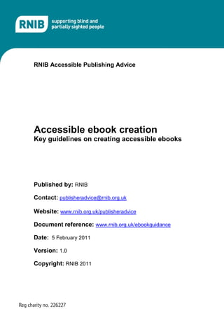 RNIB Accessible Publishing Advice




Accessible ebook creation
Key guidelines on creating accessible ebooks




Published by: RNIB

Contact: publisheradvice@rnib.org.uk

Website: www.rnib.org.uk/publisheradvice

Document reference: www.rnib.org.uk/ebookguidance

Date: 5 February 2011

Version: 1.0

Copyright: RNIB 2011
 