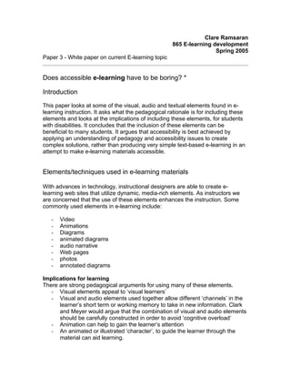 Clare Ramsaran
                                                     865 E-learning development
                                                                     Spring 2005
Paper 3 - White paper on current E-learning topic


Does accessible e-learning have to be boring? *

Introduction
This paper looks at some of the visual, audio and textual elements found in e-
learning instruction. It asks what the pedagogical rationale is for including these
elements and looks at the implications of including these elements, for students
with disabilities. It concludes that the inclusion of these elements can be
beneficial to many students. It argues that accessibility is best achieved by
applying an understanding of pedagogy and accessibility issues to create
complex solutions, rather than producing very simple text-based e-learning in an
attempt to make e-learning materials accessible.


Elements/techniques used in e-learning materials

With advances in technology, instructional designers are able to create e-
learning web sites that utilize dynamic, media-rich elements. As instructors we
are concerned that the use of these elements enhances the instruction. Some
commonly used elements in e-learning include:

       Video
   -
       Animations
   -
       Diagrams
   -
       animated diagrams
   -
       audio narrative
   -
       Web pages
   -
       photos
   -
       annotated diagrams
   -

Implications for learning
There are strong pedagogical arguments for using many of these elements.
   - Visual elements appeal to ‘visual learners’
   - Visual and audio elements used together allow different ‘channels’ in the
      learner’s short term or working memory to take in new information. Clark
      and Meyer would argue that the combination of visual and audio elements
      should be carefully constructed in order to avoid ‘cognitive overload’
   - Animation can help to gain the learner’s attention
   - An animated or illustrated ‘character’, to guide the learner through the
      material can aid learning.
 