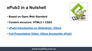 www.visability.com.au
• Based on Open Web Standard
• Content structure: HTML5 + CSS3
• ePub3 Introduction on Slideshare: Vithya
• Full Presentation Video: Vithya Accessible ePub3
ePub3 in a Nutshell
 