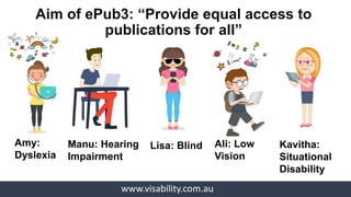 www.visability.com.au
Kavitha:
Situational
Disability
Ali: Low
Vision
Lisa: BlindManu: Hearing
Impairment
Amy:
Dyslexia
Aim of ePub3: “Provide equal access to
publications for all”
 