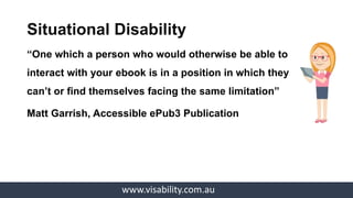 www.visability.com.au
Situational Disability
“One which a person who would otherwise be able to
interact with your ebook is in a position in which they
can’t or find themselves facing the same limitation”
Matt Garrish, Accessible ePub3 Publication
 