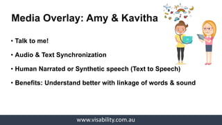 www.visability.com.au
• Talk to me!
• Audio & Text Synchronization
• Human Narrated or Synthetic speech (Text to Speech)
• Benefits: Understand better with linkage of words & sound
Media Overlay: Amy & Kavitha
 