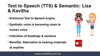 www.visability.com.au
• Enhanced accessibility through:
oCaptions, Subtitles, Transcription, Chapter
tracks
• Accessible video player: Enlarge & Download
video
• Benefits: Video accessed by all abilities
Accessible Video: Lisa, Manu
& Kavitha
 