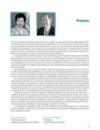Prefacio




Más de mil millones de personas viven en todo el mundo con alguna forma de discapacidad; de ellas,
casi 200 millones experimentan dificultades considerables en su funcionamiento. En los años futuros,
la discapacidad será un motivo de preocupación aún mayor, pues su prevalencia está aumentando. Ello
se debe a que la población está envejeciendo y el riesgo de discapacidad es superior entre los adultos
mayores, y también al aumento mundial de enfermedades crónicas tales como la diabetes, las enferme-
dades cardiovasculares, el cáncer y los trastornos de la salud mental.
     En todo el mundo, las personas con discapacidad tienen peores resultados sanitarios, peores resulta-
dos académicos, una menor participación económica y unas tasas de pobreza más altas que las personas
sin discapacidad. En parte, ello es consecuencia de los obstáculos que entorpecen el acceso de las personas
con discapacidad a servicios que muchos de nosotros consideramos obvios, en particular la salud, la
educación, el empleo, el transporte, o la información. Esas dificultades se exacerban en las comunidades
menos favorecidas.
     Para lograr las perspectivas de desarrollo, mejores y más duraderas, que están en el corazón de
los Objetivos de Desarrollo del Milenio para el 2015 y más allá, debemos emancipar a las personas que
viven con alguna discapacidad y suprimir los obstáculos que les impiden participar en las comunidades,
recibir una educación de calidad, encontrar un trabajo digno y lograr que sus voces sean escuchadas.
     En consecuencia, la Organización Mundial de la Salud y el Grupo del Banco Mundial han producido
conjuntamente este Informe mundial sobre la discapacidad, para proporcionar datos destinados a la for-
mulación de políticas y programas innovadores que mejoren las vidas de las personas con discapacidades
y faciliten la aplicación de la Convención de Naciones Unidas sobre los Derechos de las Personas con
Discapacidad, que entró en vigor en mayo de 2008. Este histórico tratado internacional reforzó nuestra
convicción de que la discapacidad es una prioridad en materia de derechos humanos y de desarrollo.
     El Informe mundial sobre la discapacidad propone medidas para todas las partes interesadas –
incluidos los gobiernos, las organizaciones de la sociedad civil y las organizaciones de personas con dis-
capacidad– para crear entornos favorables, promover la rehabilitación y los servicios de apoyo, asegurar
una adecuada protección social, crear políticas y programas inclusivos, y aplicar normas y legislaciones,
nuevas o existentes, en beneficio de las personas con discapacidad y la comunidad en general. Las per-
sonas con discapacidad deberán ocupar un lugar central en esos esfuerzos.
     La visión que nos impulsa es la de un mundo inclusivo en el que todos podamos vivir una vida de
salud, comodidad y dignidad. Les invitamos a que utilicen los datos de este informe para contribuir a
hacer realidad esa visión.


Dr Margaret Chan                            Mr Robert B Zoellick
Directora General                           Presidente
Organización Mundial de la Salud            Grupo del Banco Mundial

                                                                                                         5
 