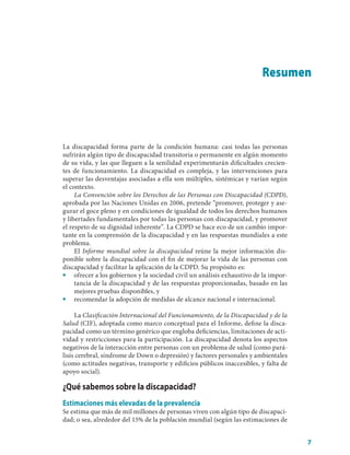 Resumen




La discapacidad forma parte de la condición humana: casi todas las personas
sufrirán algún tipo de discapacidad transitoria o permanente en algún momento
de su vida, y las que lleguen a la senilidad experimentarán dificultades crecien-
tes de funcionamiento. La discapacidad es compleja, y las intervenciones para
superar las desventajas asociadas a ella son múltiples, sistémicas y varían según
el contexto.
     La Convención sobre los Derechos de las Personas con Discapacidad (CDPD),
aprobada por las Naciones Unidas en 2006, pretende “promover, proteger y ase-
gurar el goce pleno y en condiciones de igualdad de todos los derechos humanos
y libertades fundamentales por todas las personas con discapacidad, y promover
el respeto de su dignidad inherente”. La CDPD se hace eco de un cambio impor-
tante en la comprensión de la discapacidad y en las respuestas mundiales a este
problema.
     El Informe mundial sobre la discapacidad reúne la mejor información dis-
ponible sobre la discapacidad con el fin de mejorar la vida de las personas con
discapacidad y facilitar la aplicación de la CDPD. Su propósito es:
■■ ofrecer a los gobiernos y la sociedad civil un análisis exhaustivo de la impor-
     tancia de la discapacidad y de las respuestas proporcionadas, basado en las
     mejores pruebas disponibles, y
■■ recomendar la adopción de medidas de alcance nacional e internacional.

     La Clasificación Internacional del Funcionamiento, de la Discapacidad y de la
Salud (CIF), adoptada como marco conceptual para el Informe, define la disca-
pacidad como un término genérico que engloba deficiencias, limitaciones de acti-
vidad y restricciones para la participación. La discapacidad denota los aspectos
negativos de la interacción entre personas con un problema de salud (como pará-
lisis cerebral, síndrome de Down o depresión) y factores personales y ambientales
(como actitudes negativas, transporte y edificios públicos inaccesibles, y falta de
apoyo social).

¿Qué sabemos sobre la discapacidad?
Estimaciones más elevadas de la prevalencia
Se estima que más de mil millones de personas viven con algún tipo de discapaci-
dad; o sea, alrededor del 15% de la población mundial (según las estimaciones de


                                                                                      7
 