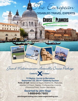 The European
Disabled Travel Experts
13 Nights, Venice to Barcelona
September 23, 2014 • Celebrity Equinox
Ports of Call: Venice (2 Days), Dubrovnik, Mykonos,
Istanbul (2 Days), Naples, Civitavecchia, Livorno
(Florence/Pisa), Toulon, Barcelona
Escorted by John Sage
1-888-645-7920
john@sagetraveling.com | www.sagetraveling.com
Grand Mediterranean Accessible Cruise Package
 