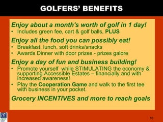 GOLFERS’ BENEFITS

Enjoy about a month's worth of golf in 1 day!
• Includes green fee, cart & golf balls, PLUS
Enjoy all the food you can possibly eat!
• Breakfast, lunch, soft drinks/snacks
• Awards Dinner with door prizes - prizes galore
Enjoy a day of fun and business building!
• Promote yourself while STIMULATING the economy &
  supporting Accessible Estates – financially and with
  increased awareness!
• Play the Cooperation Game and walk to the first tee
  with business in your pocket.
Grocery INCENTIVES and more to reach goals

                                                         10
 