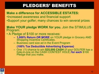 PLEDGERS’ BENEFITS
Make a difference for ACCESSIBLE ESTATES:
•Increased awareness and financial support
•Support your golfer; many chances to win several prizes

Make YOUR pledge WORK for you. Join the STIMULUS
Program:
• A Pledge of $100 or more receives:
    – 1,000% Return OR MORE on YOUR pledge in Grocery AND
      Shopping Incentive Certificates.
    – Business card size ad in the Event Program
      (100% Tax Deductible Advertising Expense)
    – One (1) chance to win $25,000 CASH (if your GOLFER has a
      hole-in-one on the CASH CONTEST HOLE) for each $100
      Pledge that you make.




                                                            12
 
