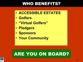 WHO BENEFITS?

•   ACCESSIBLE ESTATES
•   Golfers
•   “Virtual Golfers”
•   Pledgers
•   Sponsors
•   Your Community



ARE YOU ON BOARD?
                         14
 