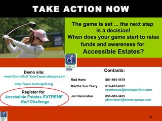 TAKE ACTION NOW
                                        The game is set ... the next step
                                                 is a decision!
                                       When does your game start to raise
                                           funds and awareness for
                                               Accessible Estates?


           Demo site:                                      Contacts:
www.BionicGolf.YourCause.dojiggy.com
                                        Rod Hone           801-494-4479
      http://www.bionicgolf.org
                                        Martha Sue Yeary   619-453-6337
                                                           marthasue@bionicgolfpro.com
        Register for
Accessible Estates EXTREME              Jeri Denniston     858-603-3425
                                                           jdenniston@dennergroup.com
       Golf Challenge


                                                                                    16
 