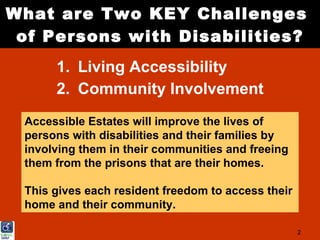What are Two KEY Challenges
 of Persons with Disabilities?
      1. Living Accessibility
      2. Community Involvement
 Accessible Estates will improve the lives of
 persons with disabilities and their families by
 involving them in their communities and freeing
 them from the prisons that are their homes.

 This gives each resident freedom to access their
 home and their community.

                                                    2
 