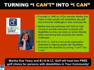 TURNING “I CAN’T” INTO “I CAN”

                         Founded In 1990 by LPGA member Martha Sue
                          Yeary to help people with disabilities play golf
                          and overcome challenges in their everyday life.
                         Martha Sue has partnered with Sail Ho Golf
                          Course to provide instruction to people with
                          disabilities so they can enjoy an active lifestyle
                          while overcoming their physical and mental
                          challenges.
                         B.I.O.N.I.C. Golf is a non-profit organization
                          dedicated to helping people with disabilities
                          overcome life obstacles by turning "I can't" into
                          "I can."



  Martha Sue Yeary and B.I.O.N.I.C. Golf will host two FREE
 golf clinics for persons with disabilities in Your Community!
                                                                               3
 