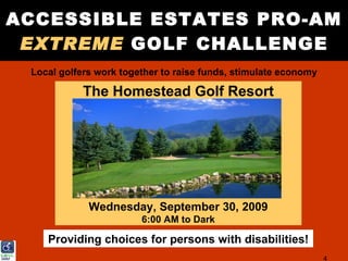 ACCESSIBLE ESTATES PRO-AM
 EXTREME GOLF CHALLENGE
 Local golfers work together to raise funds, stimulate economy

            The Homestead Golf Resort




             Wednesday, September 30, 2009
                        6:00 AM to Dark

    Providing choices for persons with disabilities!
                                                                 4
 