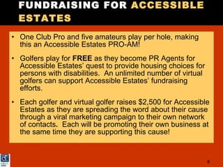 FUNDRAISING FOR ACCESSIBLE
  ESTATES
• One Club Pro and five amateurs play per hole, making
  this an Accessible Estates PRO-AM!
• Golfers play for FREE as they become PR Agents for
  Accessible Estates’ quest to provide housing choices for
  persons with disabilities. An unlimited number of virtual
  golfers can support Accessible Estates’ fundraising
  efforts.
• Each golfer and virtual golfer raises $2,500 for Accessible
  Estates as they are spreading the word about their cause
  through a viral marketing campaign to their own network
  of contacts. Each will be promoting their own business at
  the same time they are supporting this cause!


                                                              8
 