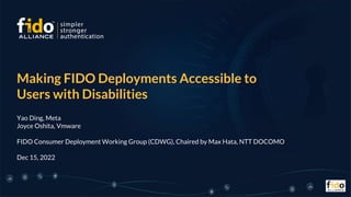 Making FIDO Deployments Accessible to
Users with Disabilities
Yao Ding, Meta
Joyce Oshita, Vmware
FIDO Consumer Deployment Working Group (CDWG), Chaired by Max Hata, NTT DOCOMO
Dec 15, 2022
 