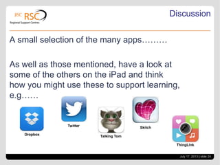 July 17, 2013 | slide 24
Discussion
A small selection of the many apps………
As well as those mentioned, have a look at
some of the others on the iPad and think
how you might use these to support learning,
e.g……
Dropbox
Twitter
Talking Tom
Skitch
ThingLink
 