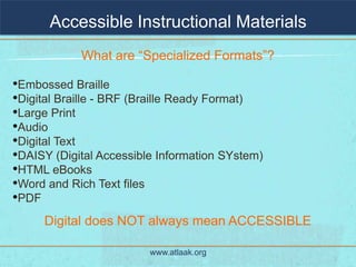 Accessible Instructional Materials
            What are “Specialized Formats”?

•Embossed Braille
•Digital Braille - BRF (Braille Ready Format)
•Large Print
•Audio
•Digital Text
•DAISY (Digital Accessible Information SYstem)
•HTML eBooks
•Word and Rich Text files
•PDF
     Digital does NOT always mean ACCESSIBLE

                         www.atlaak.org
 