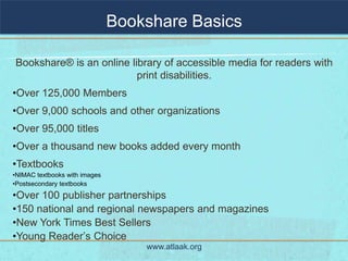 Bookshare Basics

Bookshare® is an online library of accessible media for readers with
                          print disabilities.
•Over 125,000 Members
•Over 9,000 schools and other organizations
•Over 95,000 titles
•Over a thousand new books added every month
•Textbooks
•NIMAC textbooks with images
•Postsecondary textbooks
•Over 100 publisher partnerships
•150 national and regional newspapers and magazines
•New York Times Best Sellers
•Young Reader’s Choice
                                   www.atlaak.org
 