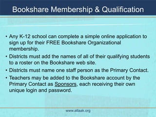 Bookshare Membership & Qualification


• Any K-12 school can complete a simple online application to
  sign up for their FREE Bookshare Organizational
  membership.
• Districts must add the names of all of their qualifying students
  to a roster on the Bookshare web site.
• Districts must name one staff person as the Primary Contact.
• Teachers may be added to the Bookshare account by the
  Primary Contact as Sponsors, each receiving their own
  unique login and password.


                           www.atlaak.org
 