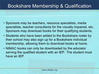 Bookshare Membership & Qualification


• Sponsors may be teachers, resource specialists, media
  specialists, teacher consultants for the visually impaired, etc.
  Sponsors may download books for their qualifying students.
• Students who have been added to the Bookshare roster by
  their school may also sign up for a Bookshare individual
  membership, allowing them to download books at home.
• NIMAC books can only be downloaded by the educator
  serving the qualified student with an IEP. The student must
  have an IEP.



                           www.atlaak.org
 