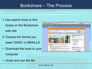 Bookshare – The Process


1. Use search tools to find
  books on the Bookshare
  web site

2. Choose the format you
  need: DAISY or BRAILLE

• Download the book to your
  computer.

• Unzip and use the file
                              www.atlaak.org
 