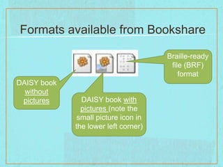 Formats available from Bookshare

                                      Braille-ready
                                       file (BRF)
                                          format
DAISY book
  without
 pictures      DAISY book with
               pictures (note the
              small picture icon in
             the lower left corner)
 