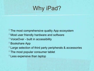 Why iPad?


The most comprehensive quality App ecosystem
Most user friendly hardware and software
VoiceOver - built in accessibility
Bookshare App
Large selection of third party peripherals & accessories
The most popular consumer tablet
Less expensive than laptop
 