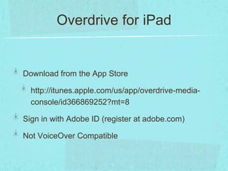 Overdrive for iPad


Download from the App Store

  http://itunes.apple.com/us/app/overdrive-media-
  console/id366869252?mt=8

Sign in with Adobe ID (register at adobe.com)

Not VoiceOver Compatible
 