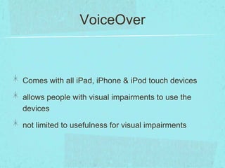 VoiceOver



Comes with all iPad, iPhone & iPod touch devices

allows people with visual impairments to use the
devices

not limited to usefulness for visual impairments
 