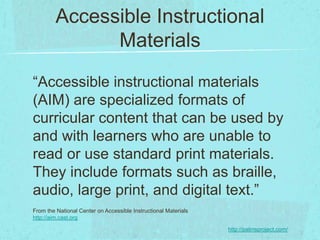 Accessible Instructional
               Materials
“Accessible instructional materials
(AIM) are specialized formats of
curricular content that can be used by
and with learners who are unable to
read or use standard print materials.
They include formats such as braille,
audio, large print, and digital text.”
From the National Center on Accessible Instructional Materials
http://aim.cast.org

                                                                 http://patinsproject.com/
 