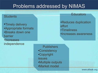 Problems addressed by NIMAS
                                            Educators
Students
                                      •Reduces duplication
•Timely delivery                      effort
•Appropriate formats
                                      •Timeliness
•Breaks down one
                                      •Increases awareness
barrier
•Increases
independence
                          Publishers
                       •Consistency
                       •Copyright
                       issues
                       •Multiple outputs
                       •Market model
                                                   www.atlaak.org
 