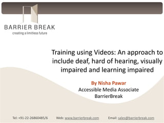 Training using Videos: An approach to
include deaf, hard of hearing, visually
impaired and learning impaired
By Nisha Pawar
Accessible Media Associate
BarrierBreak

Tel: +91-22-26860485/6

Web: www.barrierbreak.com

Email: sales@barrierbreak.com

 