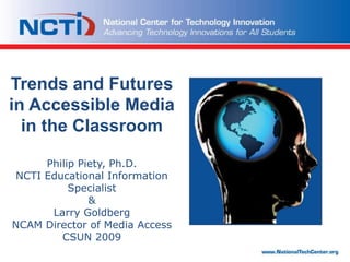 Trends and Futures in Accessible Media in the ClassroomPhilip Piety, Ph.D.NCTI Educational Information Specialist&Larry GoldbergNCAM Director of Media AccessCSUN 2009 